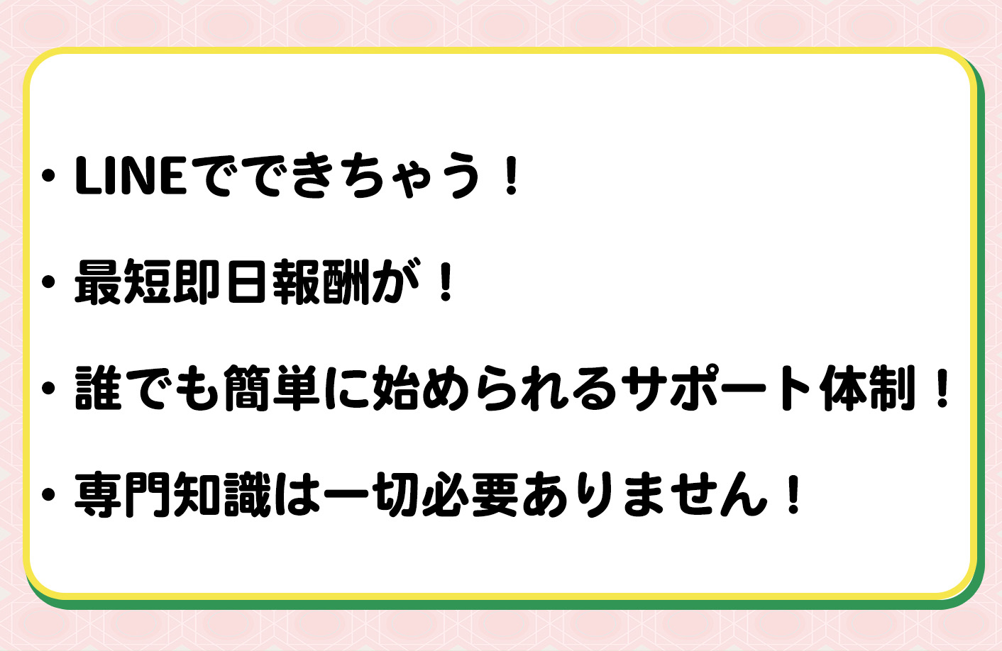 ・LINEでできちゃう！・最短即日報酬が！・誰でも簡単に始められるサポート体制！・専門知識は一切必要ありません！